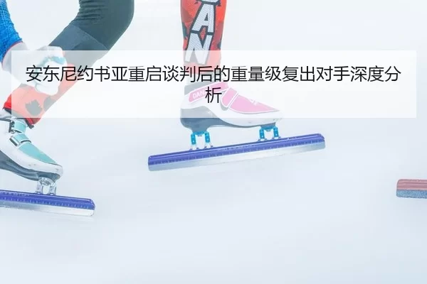 安东尼约书亚重启谈判后的重量级复出对手深度分析