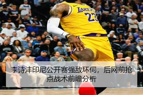 李诗沣印尼公开赛强敌环伺，后网前抢点战术前瞻分析